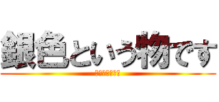 銀色という物です (ギンイロダヨ！)