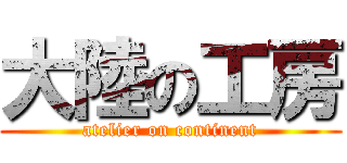 大陸の工房 (atelier on continent)