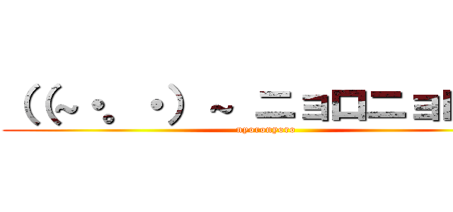 （（～・。・）～ ニョロニョロ♪  (nyoronyoro)