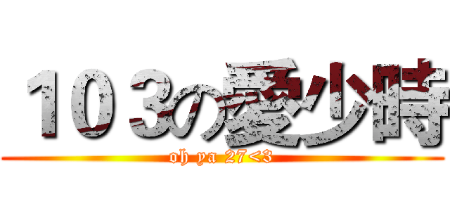１０３の愛少時 (oh ya 27<3)