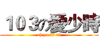 １０３の愛少時 (oh ya 27<3)
