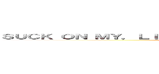 ＳＵＣＫ ＯＮ ＭＹ，ＬＩＣＫ Ａ ＭＹ， ＳＵＣＫ ＯＮ ＭＹ ＣＯＣＫ (attack on titan)