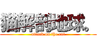 猫解剖地球。 (attack on the cat)