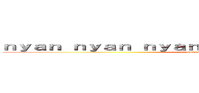 ｎｙａｎ ｎｙａｎ ｎｙａｎ ｎｙａｎ ｎｉ﻿ ｈａｏ ｎｙａｎ (gorgeous delicious deculture)