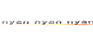 ｎｙａｎ ｎｙａｎ ｎｙａｎ ｎｙａｎ ｎｉ﻿ ｈａｏ ｎｙａｎ (gorgeous delicious deculture)