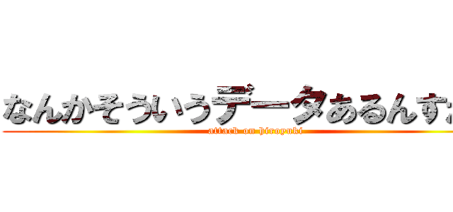 なんかそういうデータあるんすか？ (attack on hiroyuki)