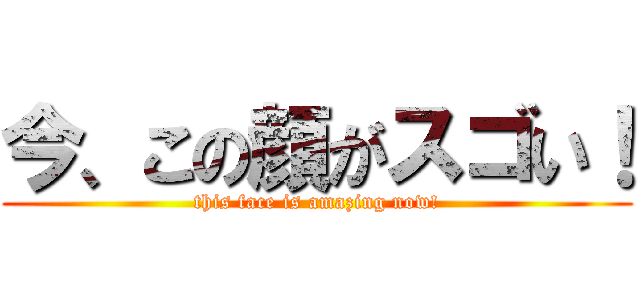 今、この顔がスゴい！ (this face is amazing now!)