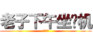 老子下午坐飞机 (哦也！！)