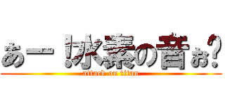 あー！水素の音ぉ〜 (attack on titan)