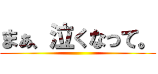 まぁ、泣くなって。 ()