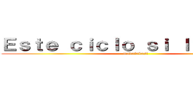 Ｅｓｔｅ ｃｉｃｌｏ ｓｉ ｌａ ｈａｇｏ (madafakas!)