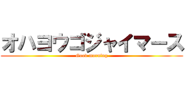 オハヨウゴジャイマース (Good morning)