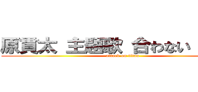 原貫太 主題歌 合わない 炎上  (attack on titan)