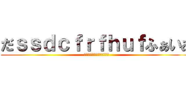 だｓｓｄｃｆｒｆｈｕｆふぁいあ (あああｋだｊｑｈｆかじゃあ)