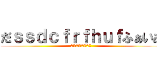 だｓｓｄｃｆｒｆｈｕｆふぁいあ (あああｋだｊｑｈｆかじゃあ)