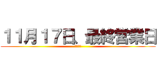 １１月１７日、最終営業日 (全員出禁)