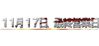 １１月１７日、最終営業日 (全員出禁)