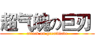 超气魄の巨刃  (attack on greatblade)