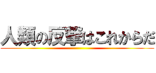 人類の反撃はこれからだ ()