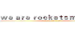 ｗｅ ａｒｅ ｒｏｃｋｅｔｓ ｍａｎ！！！ (we are rockets man!!!)