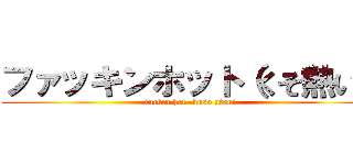 ファッキンホット（くそ熱い） (fuckin hot -kuso atsui-)