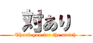   対あり   (Thank you for the match)