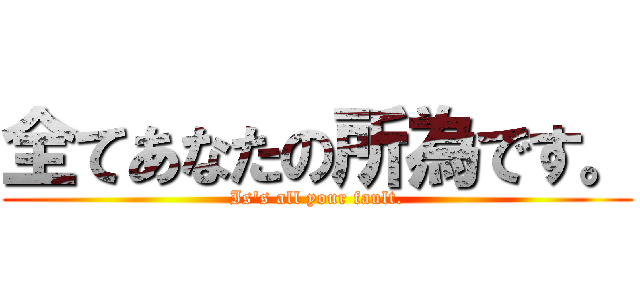 全てあなたの所為です。 (Is's all your fault.)