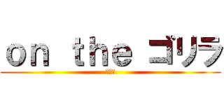 ｏｎ ｔｈｅ ゴリラ (ゴリラ)