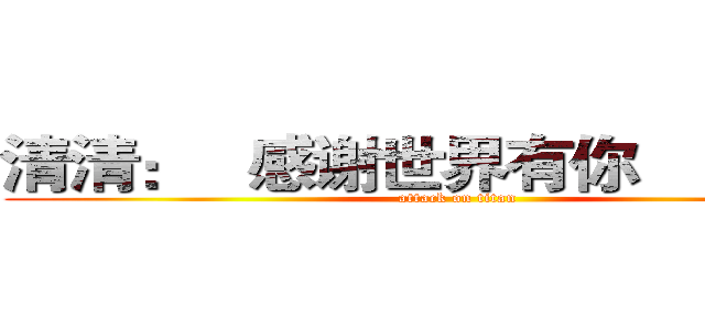 清清：   感谢世界有你                (attack on titan)