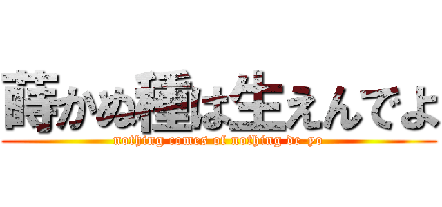 蒔かぬ種は生えんでよ (nothing comes of nothing de-yo)