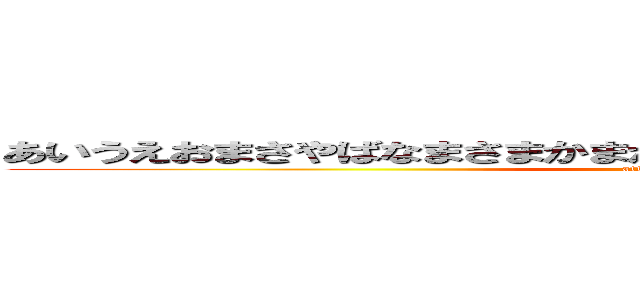 あいうえおまさやばなまさまかまがなわばなませゃなやがたわかわかや (attack on titan)