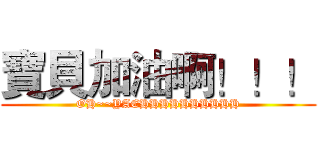 寶貝加油啊！！！ (OH~~YAEHHHHHHHHHH)