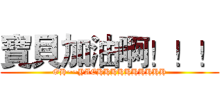 寶貝加油啊！！！ (OH~~YAEHHHHHHHHHH)