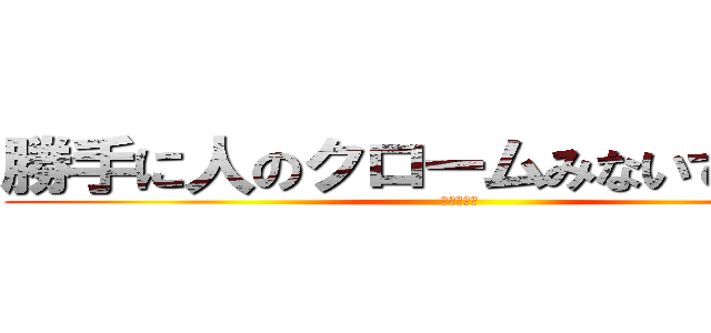 勝手に人のクロームみないでください (☆殺すぞ☆)