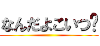 なんだよこいつ〜 ()