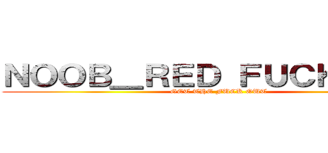ＮＯＯＢ＿ＲＥＤ ＦＵＣＫ ＹＯＵ (GET THE FUCK OUT)