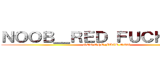 ＮＯＯＢ＿ＲＥＤ ＦＵＣＫ ＹＯＵ (GET THE FUCK OUT)