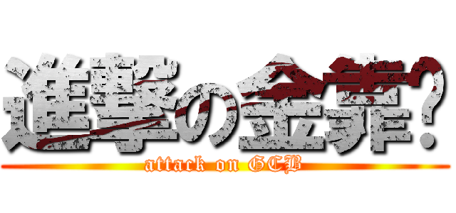 進撃の金靠憋 (attack on GCB)