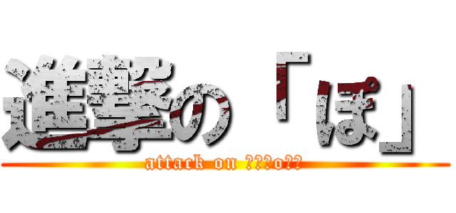 進撃の「 ぽ」 (attack on 「　Ｐo　」)
