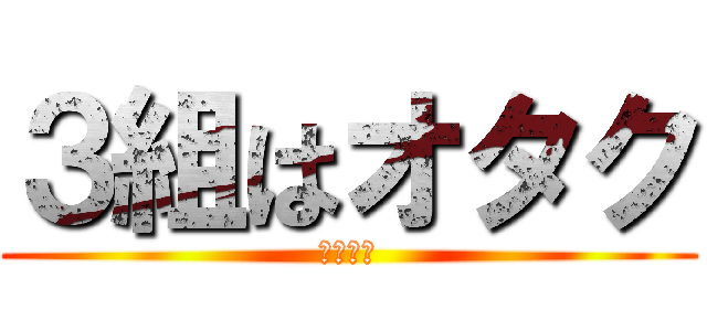 ３組はオタク (一部違う)