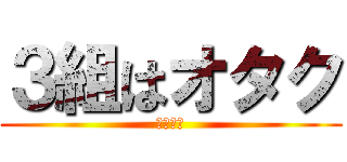 ３組はオタク (一部違う)