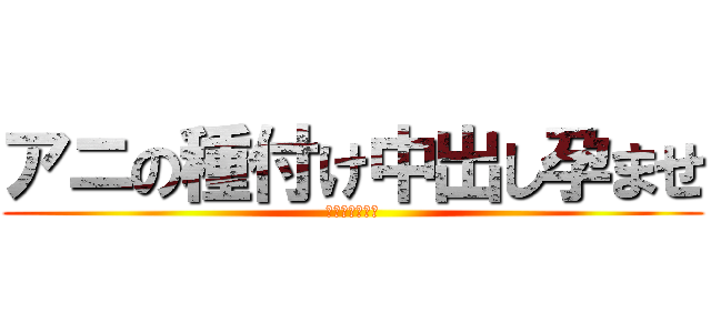 アニの種付け中出し孕ませ (未成年種付け編)