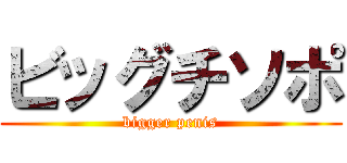 ビッグチソポ (bigger penis)