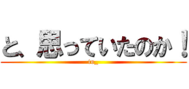 と、思っていたのか！ (to_)