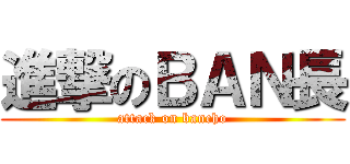 進撃のＢＡＮ長 (attack on bancho)