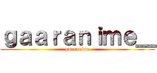 ｇａａｒａｎｉｍｅ＿ (gaaranime)