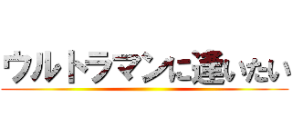 ウルトラマンに逢いたい ()