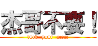 杰哥不要！ (fuck  your  mom)