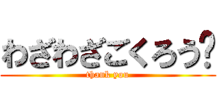 わざわざごくろう♡ (thank you)