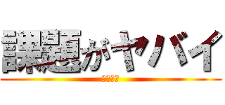 課題がヤバイ (人生終了)